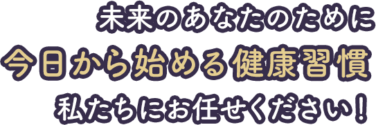未来のあなたのために今日から始める健康習慣私たちにお任せください！